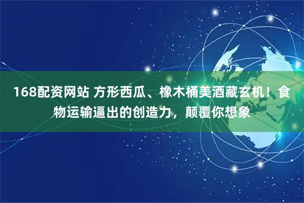 168配资网站 方形西瓜、橡木桶美酒藏玄机！食物运输逼出的创造力，颠覆你想象