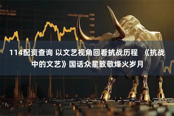 114配资查询 以文艺视角回看抗战历程  《抗战中的文艺》国话众星致敬烽火岁月
