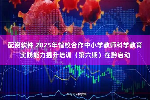 配资软件 2025年馆校合作中小学教师科学教育实践能力提升培训（第六期）在黔启动