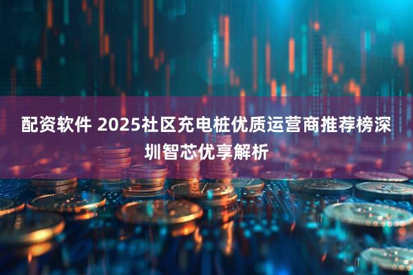 配资软件 2025社区充电桩优质运营商推荐榜深圳智芯优享解析