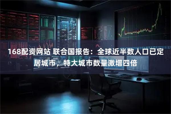 168配资网站 联合国报告：全球近半数人口已定居城市，特大城市数量激增四倍