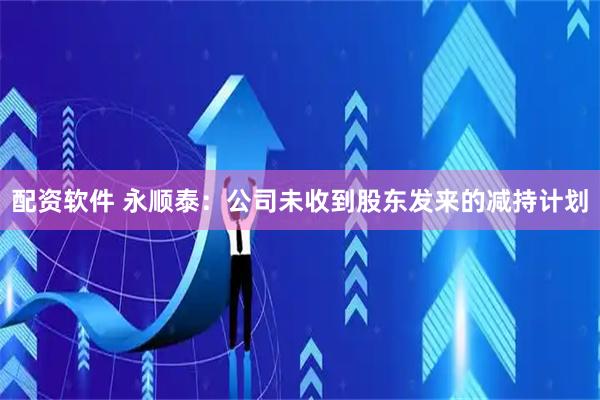 配资软件 永顺泰：公司未收到股东发来的减持计划