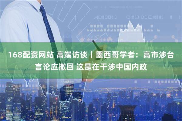 168配资网站 高端访谈丨墨西哥学者：高市涉台言论应撤回 这是在干涉中国内政