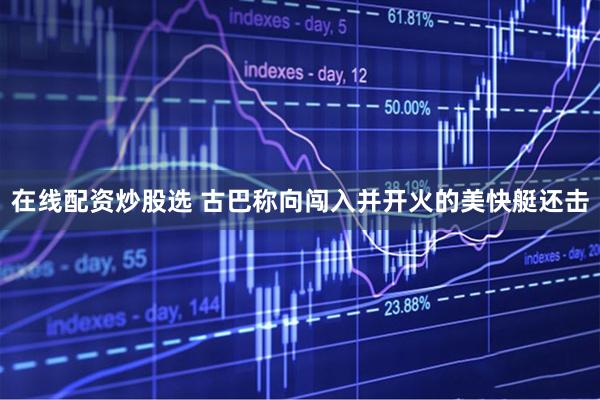 在线配资炒股选 古巴称向闯入并开火的美快艇还击