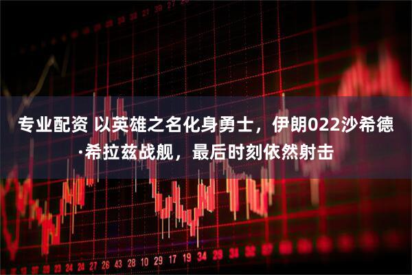 专业配资 以英雄之名化身勇士，伊朗022沙希德·希拉兹战舰，最后时刻依然射击