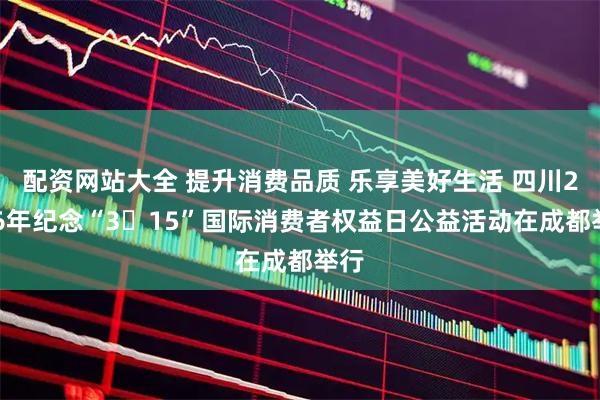 配资网站大全 提升消费品质 乐享美好生活 四川2026年纪念“3・15”国际消费者权益日公益活动在成都举行