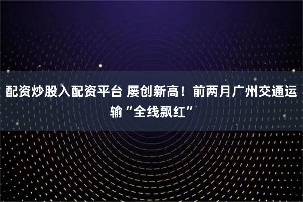 配资炒股入配资平台 屡创新高！前两月广州交通运输“全线飘红”