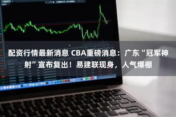 配资行情最新消息 CBA重磅消息:广东“冠军神射”宣布复出!易建联现身,人气爆棚
