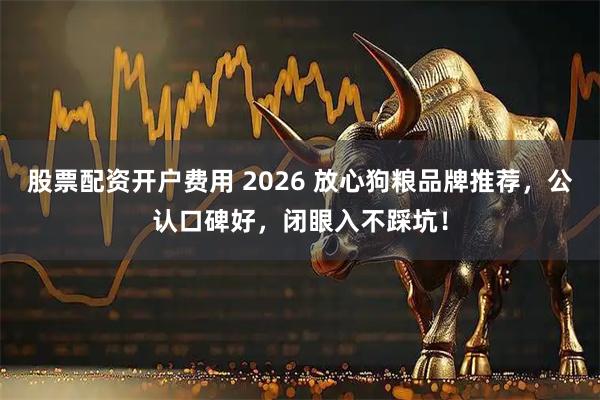 股票配资开户费用 2026 放心狗粮品牌推荐，公认口碑好，闭眼入不踩坑！