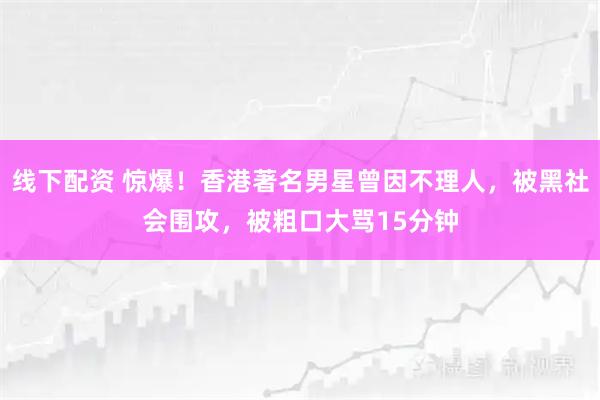 线下配资 惊爆!香港著名男星曾因不理人,被黑社会围攻,被粗口大骂15分钟