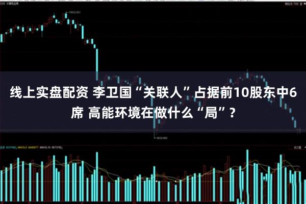 线上实盘配资 李卫国“关联人”占据前10股东中6席 高能环境在做什么“局”？