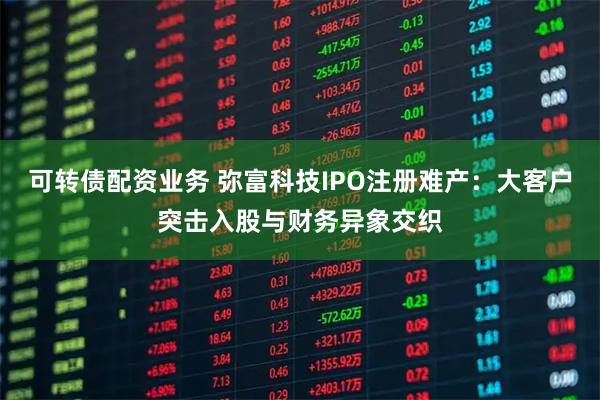 可转债配资业务 弥富科技IPO注册难产：大客户突击入股与财务异象交织