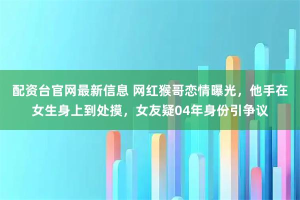 配资台官网最新信息 网红猴哥恋情曝光，他手在女生身上到处摸，女友疑04年身份引争议