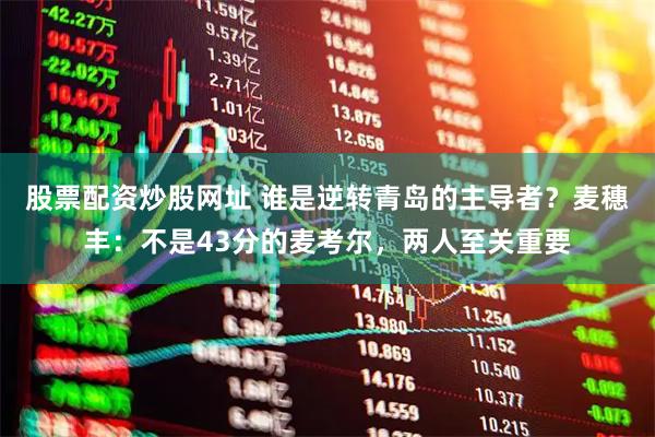 股票配资炒股网址 谁是逆转青岛的主导者？麦穗丰：不是43分的麦考尔，两人至关重要