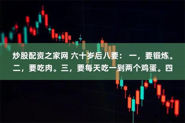 炒股配资之家网 六十岁后八要： 一，要锻炼。二，要吃肉。三，要每天吃一到两个鸡蛋。四