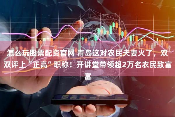 怎么玩股票配资官网 青岛这对农民夫妻火了，双双评上“正高”职称！开讲堂带领超2万名农民致富