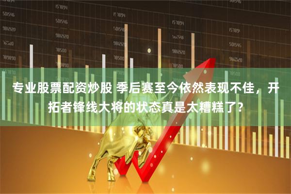 专业股票配资炒股 季后赛至今依然表现不佳，开拓者锋线大将的状态真是太糟糕了？