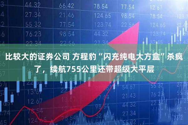 比较大的证券公司 方程豹“闪充纯电大方盒”杀疯了，续航755公里还带超级大平层