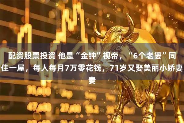 配资股票投资 他是“金钟”视帝，“6个老婆”同住一屋，每人每月7万零花钱，71岁又娶美丽小娇妻
