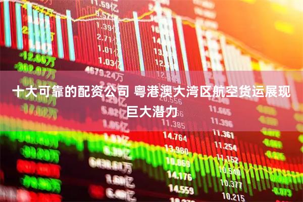 十大可靠的配资公司 粤港澳大湾区航空货运展现巨大潜力