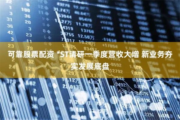 可靠股票配资 *ST清研一季度营收大增 新业务夯实发展底盘