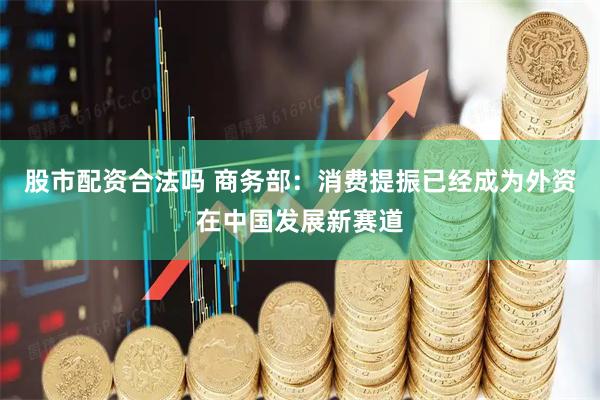 股市配资合法吗 商务部：消费提振已经成为外资在中国发展新赛道