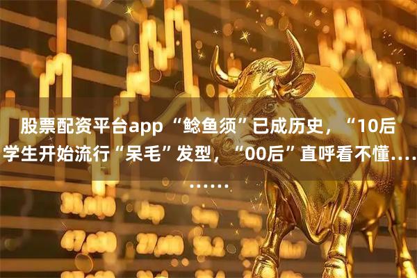 股票配资平台app “鲶鱼须”已成历史，“10后”学生开始流行“呆毛”发型，“00后”直呼看不懂……