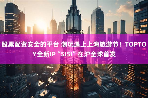 股票配资安全的平台 潮玩遇上上海旅游节！TOPTOY全新IP“SISI”在沪全球首发