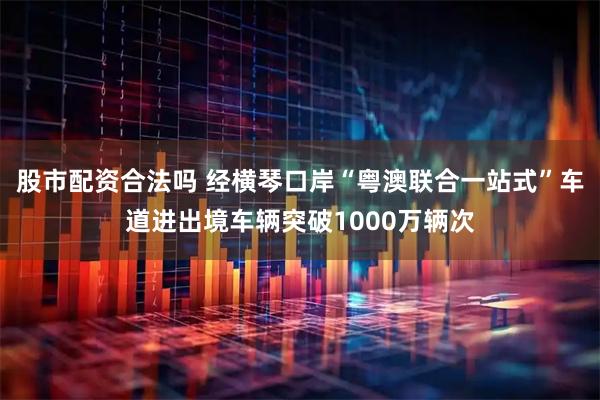 股市配资合法吗 经横琴口岸“粤澳联合一站式”车道进出境车辆突破1000万辆次